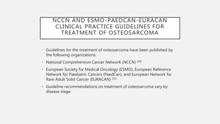 NCCN AND ESMO-PAEDCAN-EURACAN
CLINICAL PRACTICE GUIDELINES FOR
TREATMENT OF OSTEOSARCOMA
• Guidelines for the treatment of osteosarcoma have been published by
the following organizations:
• National Comprehensive Cancer Network (NCCN) [30]
• European Society for Medical Oncology (ESMO), European Reference
Network for Paediatric Cancers (PaedCan), and European Network for
Rare Adult Solid Cancer (EURACAN) [31]
• Guideline recommendations on treatment of osteosarcoma vary by
disease stage.
 