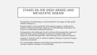 STAGES IIA-IVB (HIGH GRADE) AND
METASTATIC DISEASE
• Preoperative chemotherapy is recommended for all stages of high-grade
disease (category 1)
• If good margins can be achieved, limb-sparing surgery is preferred for
patients with good histologic response to chemotherapy; amputation for
tumors in unfavorable anatomical locations
• Postoperative chemotherapy should continue with preoperative regimen if
there has been a good histologic response; for patients with a poor
response, consider postoperative chemotherapy with a different regimen
• Surgical re-resection with or without radiation therapy for positive margins
should be considered
• For unresectable osteosarcomas following preoperative chemotherapy,
consider radiation therapy or chemotherapy
 