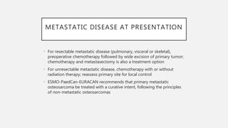 METASTATIC DISEASE AT PRESENTATION
• For resectable metastatic disease (pulmonary, visceral or skeletal),
preoperative chemotherapy followed by wide excision of primary tumor;
chemotherapy and metastasectomy is also a treatment option
• For unresectable metastatic disease, chemotherapy with or without
radiation therapy; reassess primary site for local control
• ESMO-PaedCan-EURACAN recommends that primary metastatic
osteosarcoma be treated with a curative intent, following the principles
of non-metastatic osteosarcomas
 