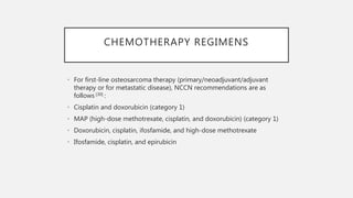 CHEMOTHERAPY REGIMENS
• For first-line osteosarcoma therapy (primary/neoadjuvant/adjuvant
therapy or for metastatic disease), NCCN recommendations are as
follows [30] :
• Cisplatin and doxorubicin (category 1)
• MAP (high-dose methotrexate, cisplatin, and doxorubicin) (category 1)
• Doxorubicin, cisplatin, ifosfamide, and high-dose methotrexate
• Ifosfamide, cisplatin, and epirubicin
 