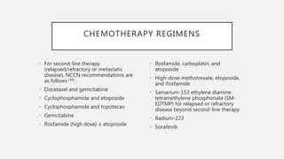 CHEMOTHERAPY REGIMENS
• For second-line therapy
(relapsed/refractory or metastatic
disease), NCCN recommendations are
as follows [30] :
• Docetaxel and gemcitabine
• Cyclophosphamide and etoposide
• Cyclophosphamide and topotecan
• Gemcitabine
• Ifosfamide (high dose) ± etoposide
• Ifosfamide, carboplatin, and
etoposide
• High-dose methotrexate, etoposide,
and ifosfamide
• Samarium-153 ethylene diamine
tetramethylene phosphonate (SM-
EDTMP) for relapsed or refractory
disease beyond second-line therapy
• Radium-223
• Sorafenib
 