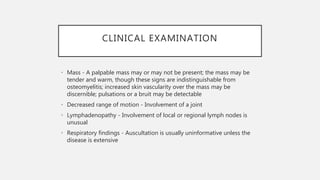 CLINICAL EXAMINATION
• Mass - A palpable mass may or may not be present; the mass may be
tender and warm, though these signs are indistinguishable from
osteomyelitis; increased skin vascularity over the mass may be
discernible; pulsations or a bruit may be detectable
• Decreased range of motion - Involvement of a joint
• Lymphadenopathy - Involvement of local or regional lymph nodes is
unusual
• Respiratory findings - Auscultation is usually uninformative unless the
disease is extensive
 