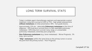 LONG TERM SURVIVAL STATS
• Today’s multiple-agent chemotherapy regimens and appropriate surgical
treatment, Long-term survival of; 60% to 75% - high-grade osteosarcoma
without metastases at initial presentation; 90% - low-grade lesions.
• Approximately 15% pts - detectable Pulmonary metastases at the time of
diagnosis - 20% long term survival (One or a few resectable pulmonary
metastases >50% long-term survival; many, large, or unresectable
pulmonary metastases, extremely poor prognosis)
• Non-Pulmonary metastases (e.g., bone metastases) - Worse Prognosis, 5%
long- term survival
• “Skip” metastases (within the same bone as the primary tumor or across
the joint from the primary tumor) - Poor Prognosis
Campbell 13th Ed.
 