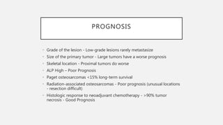 PROGNOSIS
• Grade of the lesion - Low-grade lesions rarely metastasize
• Size of the primary tumor - Large tumors have a worse prognosis
• Skeletal location - Proximal tumors do worse
• ALP High – Poor Prognosis
• Paget osteosarcomas <15% long-term survival
• Radiation-associated osteosarcomas - Poor prognosis (unusual locations
- resection difficult)
• Histologic response to neoadjuvant chemotherapy - >90% tumor
necrosis - Good Prognosis
 
