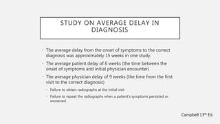 STUDY ON AVERAGE DELAY IN
DIAGNOSIS
• The average delay from the onset of symptoms to the correct
diagnosis was approximately 15 weeks in one study.
• The average patient delay of 6 weeks (the time between the
onset of symptoms and initial physician encounter)
• The average physician delay of 9 weeks (the time from the first
visit to the correct diagnosis)
• Failure to obtain radiographs at the initial visit
• Failure to repeat the radiographs when a patient’s symptoms persisted or
worsened.
Campbell 13th Ed.
 