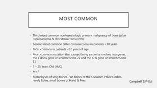 MOST COMMON
• Third most common nonhematologic primary malignancy of bone (after
osteosarcoma & chondrosarcoma) (9%)
• Second most common (after osteosarcoma) in patients <30 years
• Most common in patients <10 years of age
• Most common mutation that causes Ewing sarcoma involves two genes,
the EWSR1 gene on chromosome 22 and the FLI1 gene on chromosome
11
• 5 – 25 Years Old (M/C)
• M>F
• Metaphyses of long bones, Flat bones of the Shoulder, Pelvic Girdles,
rarely Spine, small bones of Hand & Feet Campbell 13th Ed.
 