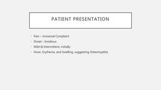 PATIENT PRESENTATION
• Pain – Universal Complaint
• Onset – Insidious
• Mild & Intermittent, initially
• Fever, Erythema, and Swelling, suggesting Osteomyelitis
 