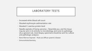LABORATORY TESTS
• Increased white blood cell count
• Elevated erythrocyte sedimentation rate
• Elevated C-reactive protein level
• Needle aspirate of Ewing sarcoma – Resemble pus, and the tissue
may be sent in its entirety to microbiology and none to pathology.
(As a general rule, most biopsy specimens should be sent for culture
and pathologic analysis.)
• Bone Marrow Aspirate – Rule out diffuse systemic disease
• Immunohistochemistry
 