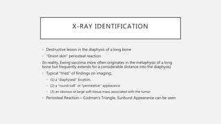 X-RAY IDENTIFICATION
• Destructive lesion in the diaphysis of a long bone
• “Onion skin” periosteal reaction
(In reality, Ewing sarcoma more often originates in the metaphysis of a long
bone but frequently extends for a considerable distance into the diaphysis)
• Typical “triad’’ of findings on imaging:,
• (1) a “diaphyseal’’ location,
• (2) a “round-cell’’ or “permeative’’ appearance
• (3) an obvious or large soft-tissue mass associated with the tumor
• Periosteal Reaction – Codman’s Triangle, Sunburst Appearance can be seen
 