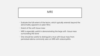 MRI
• Evaluate the full extent of the lesion, which typically extends beyond the
abnormality apparent on plain films
• Extent of the soft-tissue mass
• MRI is especially useful in demonstrating the large soft- tissue mass
surrounding the bone
• One should be careful to distinguish a true soft-tissue mass from
periosteal edema commonly seen on MRI with osteomyelitis.
 