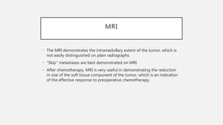 MRI
• The MRI demonstrates the intramedullary extent of the tumor, which is
not easily distinguished on plain radiographs.
• “Skip’’ metastases are best demonstrated on MRI
• After chemotherapy, MRI is very useful in demonstrating the reduction
in size of the soft tissue component of the tumor, which is an indication
of the effective response to preoperative chemotherapy.
 