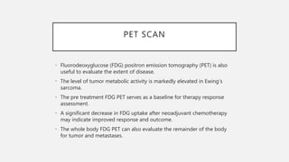 PET SCAN
• Fluorodeoxyglucose (FDG) positron emission tomography (PET) is also
useful to evaluate the extent of disease.
• The level of tumor metabolic activity is markedly elevated in Ewing’s
sarcoma.
• The pre treatment FDG PET serves as a baseline for therapy response
assessment.
• A significant decrease in FDG uptake after neoadjuvant chemotherapy
may indicate improved response and outcome.
• The whole body FDG PET can also evaluate the remainder of the body
for tumor and metastases.
 