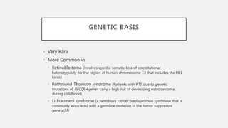 GENETIC BASIS
• Very Rare
• More Common in
• Retinoblastoma (involves specific somatic loss of constitutional
heterozygosity for the region of human chromosome 13 that includes the RB1
locus)
• Rothmund-Thomson syndrome (Patients with RTS due to genetic
mutations of RECQL4 genes carry a high risk of developing osteosarcoma
during childhood)
• Li-Fraumeni syndrome (a hereditary cancer predisposition syndrome that is
commonly associated with a germline mutation in the tumor suppressor
gene p53)
 