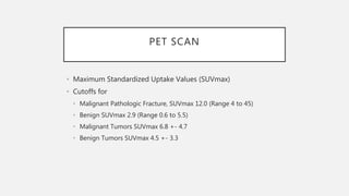 PET SCAN
• Maximum Standardized Uptake Values (SUVmax)
• Cutoffs for
• Malignant Pathologic Fracture, SUVmax 12.0 (Range 4 to 45)
• Benign SUVmax 2.9 (Range 0.6 to 5.5)
• Malignant Tumors SUVmax 6.8 +- 4.7
• Benign Tumors SUVmax 4.5 +- 3.3
 
