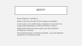 BIOPSY
• Biopsy diagnosis is mandatory
• Biopsy to be done only after all local imaging is completed
• In most cases a core needle biopsy is adequate ( it may need to be
image guided depending on anatomical location of lesion)
• Ideally performed by the same surgeon who will do definitive
management of disease
• Immunohistochemistry confirmation desirable , may need additional
cytogenetic and molecular studies
 