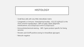 HISTOLOGY
• Small blue cells with very little intercellular matrix
• Cytogenetic or immuno- histochemical studies - t(11;22) (q24;q12) is the
most common translocation >90% of cases. Other diagnostic
translocations, t(21;22)(q22;q12) and t(7;22)(p22;q12)
• Immunohistochemical staining - MIC-2 gene product specific for Ewing
sarcoma
• Periodic acid–Schiff positive (owing to intracellular glycogen)
• Reticulin negative
 