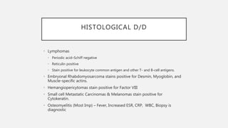HISTOLOGICAL D/D
• Lymphomas
• Periodic acid–Schiff negative
• Reticulin positive
• Stain positive for leukocyte common antigen and other T- and B-cell antigens.
• Embryonal Rhabdomyosarcoma stains positive for Desmin, Myoglobin, and
Muscle-specific actins.
• Hemangiopericytomas stain positive for Factor VIII
• Small cell Metastatic Carcinomas & Melanomas stain positive for
Cytokeratin.
• Osteomyelitis (Most Imp) – Fever, Increased ESR, CRP, WBC, Biopsy is
diagnostic
 