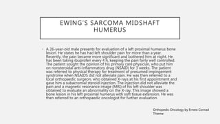 EWING’S SARCOMA MIDSHAFT
HUMERUS
• A 26-year-old male presents for evaluation of a left proximal humerus bone
lesion. He states he has had left shoulder pain for more than a year.
Recently, the pain became more significant and bothered him at night. He
has been taking ibuprofen every 4 h, keeping the pain fairly well controlled.
The patient sought the opinion of his primary care physician, who put him
on nonsteroidal anti-inflammatory drug (NSAID) for 3 weeks. The patient
was referred to physical therapy for treatment of presumed impingement
syndrome when NSAIDS did not alleviate pain. He was then referred to a
local orthopaedic surgeon, who obtained X-rays at his first appointment and
gave him a subacromial steroid injection. The injection did not alleviate the
pain and a magnetic resonance image (MRI) of his left shoulder was
obtained to evaluate an abnormality on the X-ray. This image showed a
bone lesion in his left proximal humerus with soft tissue extension. He was
then referred to an orthopaedic oncologist for further evaluation.
Orthopedic Oncology by Ernest Conrad
Thieme
 