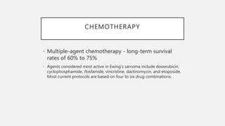 CHEMOTHERAPY
• Multiple-agent chemotherapy - long-term survival
rates of 60% to 75%
• Agents considered most active in Ewing’s sarcoma include doxorubicin,
cyclophosphamide, ifosfamide, vincristine, dactinomycin, and etoposide.
Most current protocols are based on four to six drug combinations.
 