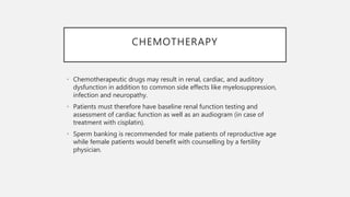 CHEMOTHERAPY
• Chemotherapeutic drugs may result in renal, cardiac, and auditory
dysfunction in addition to common side effects like myelosuppression,
infection and neuropathy.
• Patients must therefore have baseline renal function testing and
assessment of cardiac function as well as an audiogram (in case of
treatment with cisplatin).
• Sperm banking is recommended for male patients of reproductive age
while female patients would benefit with counselling by a fertility
physician.
 