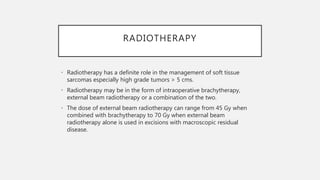 RADIOTHERAPY
• Radiotherapy has a definite role in the management of soft tissue
sarcomas especially high grade tumors > 5 cms.
• Radiotherapy may be in the form of intraoperative brachytherapy,
external beam radiotherapy or a combination of the two.
• The dose of external beam radiotherapy can range from 45 Gy when
combined with brachytherapy to 70 Gy when external beam
radiotherapy alone is used in excisions with macroscopic residual
disease.
 