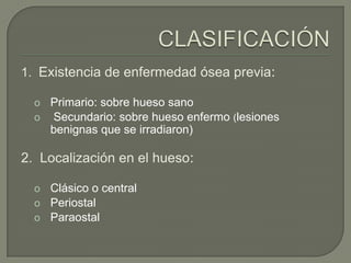 1. Existencia de enfermedad ósea previa:

  o Primario: sobre hueso sano
  o Secundario: sobre hueso enfermo (lesiones
    benignas que se irradiaron)

2. Localización en el hueso:

  o Clásico o central
  o Periostal
  o Paraostal
 