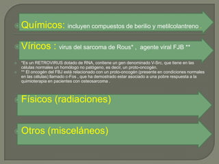  Químicos: incluyen compuestos de berilio y metilcolantreno .


 Víricos           : virus del sarcoma de Rous* ,              agente viral FJB **

   *Es un RETROVIRUS dotado de RNA, contiene un gen denominado V-Src, que tiene en las
    células normales un homólogo no patógeno, es decir, un proto-oncogén.
   ** El oncogén del FBJ está relacionado con un proto-oncogén (presente en condiciones normales
    en las células) llamado c-Fos , que ha demostrado estar asociado a una pobre respuesta a la
    quimioterapia en pacientes con osteosarcoma .



 Físicos           (radiaciones)


 Otros          (misceláneos)
 