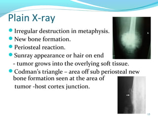 Plain X-ray
Irregular destruction in metaphysis.
New bone formation.
Periosteal reaction.
Sunray appearance or hair on end
- tumor grows into the overlying soft tissue.
Codman’s triangle – area off sub periosteal new
bone formation seen at the area of
tumor -host cortex junction.
15
 