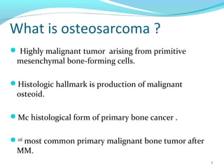 What is osteosarcoma ?
 Highly malignant tumor arising from primitive
mesenchymal bone-forming cells.
Histologic hallmark is production of malignant
osteoid.
Mc histological form of primary bone cancer .
2nd
most common primary malignant bone tumor after
MM.
3
 