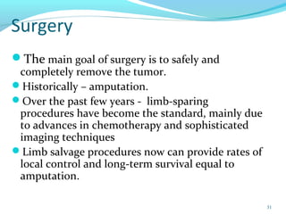 Surgery
The main goal of surgery is to safely and
completely remove the tumor.
Historically – amputation.
Over the past few years - limb-sparing
procedures have become the standard, mainly due
to advances in chemotherapy and sophisticated
imaging techniques
Limb salvage procedures now can provide rates of
local control and long-term survival equal to
amputation.
31
 