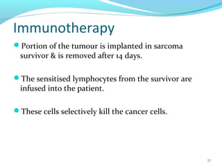 Immunotherapy
Portion of the tumour is implanted in sarcoma
survivor & is removed after 14 days.
The sensitised lymphocytes from the survivor are
infused into the patient.
These cells selectively kill the cancer cells.
37
 
