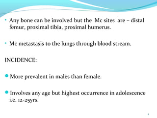 • Any bone can be involved but the Mc sites are – distal
femur, proximal tibia, proximal humerus.
• Mc metastasis to the lungs through blood stream.
INCIDENCE:
More prevalent in males than female.
Involves any age but highest occurrence in adolescence
i.e. 12-25yrs.
4
 