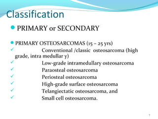 Classification
PRIMARY or SECONDARY
PRIMARY OSTEOSARCOMAS (15 – 25 yrs)
 Conventional /classic osteosarcoma (high
grade, intra medullar y)
 Low-grade intramedullary osteosarcoma
 Paraosteal osteosarcoma
 Periosteal osteosarcoma
 High-grade surface osteosarcoma
 Telangiectatic osteosarcoma, and
 Small cell osteosarcoma.
7
 