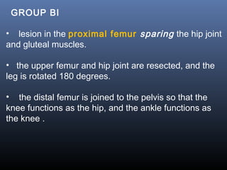   GROUP BI
• lesion in the proximal femur sparing the hip joint
and gluteal muscles.
• the upper femur and hip joint are resected, and the
leg is rotated 180 degrees.
• the distal femur is joined to the pelvis so that the
knee functions as the hip, and the ankle functions as
the knee .
  
 