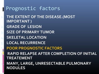 Prognostic factors
1. THE EXTENT OF THE DISEASE.(MOST
IMPORTANT )
2. GRADE OF LESION
3. SIZE OF PRIMARY TUMOR
4. SKELETAL LOCATION
5. LOCAL RECURRENCE
• POOR PROGNOSTIC FACTORS
1. RAPID RELAPSE AFTER COMPLETION OF INITIAL
TREATEMENT
2. MANY, LARGE, UNRESECTABLE PULMONARY
NODULES
 