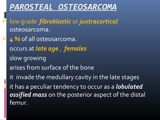 PAROSTEAL OSTEOSARCOMA
 low grade fibroblastic or juxtracortical
osteosarcoma.
 4 % of all osteosarcoma.
 occurs at late age , females
 slow growing
 arises from surface of the bone
 it invade the medullary cavity in the late stages
 it has a peculiar tendency to occur as a lobulated
ossified mass on the posterior aspect of the distal
femur.
 