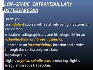 LOW-GRADE INTRAMEDULLARY
OSTEOSARCOMA
• rare type
• an indolent course with relatively benign features on
radiograph.
• mistaken radiographically and histologically for an
osteoblastoma or fibrous dysplasia.
• located in an intramedullary location and erodes
through the cortex only very late.
• histologically
slightly atypical spindle cells producing slightly
irregular osseous trabeculae.
 