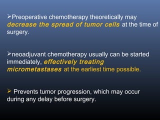 Preoperative chemotherapy theoretically may
decrease the spread of tumor cells at the time of
surgery.
neoadjuvant chemotherapy usually can be started
immediately, effectively treating
micrometastases at the earliest time possible.
 Prevents tumor progression, which may occur
during any delay before surgery.
 