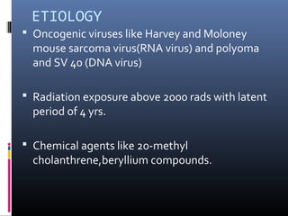 ETIOLOGY
 Oncogenic viruses like Harvey and Moloney
mouse sarcoma virus(RNA virus) and polyoma
and SV 40 (DNA virus)
 Radiation exposure above 2000 rads with latent
period of 4 yrs.
 Chemical agents like 20-methyl
cholanthrene,beryllium compounds.
 