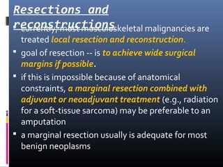 Resections and
reconstructions currently, most musculoskeletal malignancies are
treated local resection and reconstruction.
 goal of resection -- is to achieve wide surgical
margins if possible.
 if this is impossible because of anatomical
constraints, a marginal resection combined with
adjuvant or neoadjuvant treatment (e.g., radiation
for a soft-tissue sarcoma) may be preferable to an
amputation
 a marginal resection usually is adequate for most
benign neoplasms
 