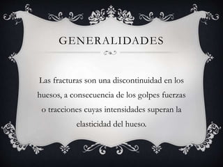 GENERALIDADES
Las fracturas son una discontinuidad en los
huesos, a consecuencia de los golpes fuerzas
o tracciones cuyas intensidades superan la
elasticidad del hueso.
 