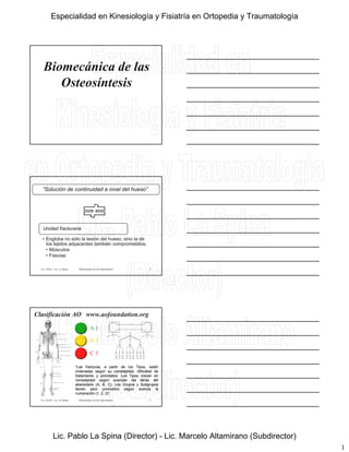 1
Biomecánica de las
Osteosíntesis
“Solución de continuidad a nivel del hueso”.
Lic. Tironi - Lic. La Spina Biomecánica de las osteosíntesis
• Engloba no sólo la lesión del hueso, sino la de
los tejidos adyacentes también comprometidos:
• Músculos
• Fascias
Unidad fracturaria
2
Clasificación AO www.aofoundation.org
A 1
B 2
C 3
Lic. Tironi - Lic. La Spina Biomecánica de las osteosíntesis
“Las fracturas, a partir de los Tipos, están
ordenadas según su complejidad, dificultad de
tratamiento y pronóstico. Los Tipos crecen en
complejidad según avanzan las letras del
abecedario (A, B, C). Los Grupos y Subgrupos
tienen peor pronóstico según avanza la
numeración (1, 2, 3)”.
3
Especialidad en Kinesiología y Fisiatría en Ortopedia y Traumatología
Lic. Pablo La Spina (Director) - Lic. Marcelo Altamirano (Subdirector)
 