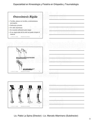 11
Osteosíntesis Rígida
 Tornillos, placas con tornillos, endomedulares
acerrojados
 Osificación primaria
Lic. Tironi - Lic. La Spina Biomecánica de las osteosíntesis
 Osificación primaria
 Sin callo voluminoso
 Se necesita osificación para cargar
 Si se carga antes de la unión se puede romper el
material
31
Lic. Tironi - Lic. La Spina Biomecánica de las osteosíntesis 32
Lic. Tironi - Lic. La Spina Biomecánica de las osteosíntesis 33
Especialidad en Kinesiología y Fisiatría en Ortopedia y Traumatología
Lic. Pablo La Spina (Director) - Lic. Marcelo Altamirano (Subdirector)
 