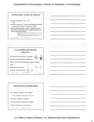 13
Endomedular: un poco de Historia
 Gerhard Küntscher (1902 – 1972)
– 1940
 American Society of Testing and Materials (ASTM)
– Dispositivos de Fijación intramedular (DFIM)
 Osteosíntesis cerrada, estable, utilizando clavos
trebolares introducidos en la cavidad medular de
ambos fragmentos óseos.
• Küntscher, G. The Küntscher method of intramedullary fixation. J. Bone Jt., 1958;
Surg 40A,1:17
• Küntscher G: Intramedullary Surgical Technique and Its Place in Orthopeadic
Surgery: My present concept; J. Bone Joint Surg 47 – A: 809, 1965
Lic. Tironi - Lic. La Spina 37Biomecánica de las osteosíntesis
 El contacto entre el clavo y endostio
 Control de las fuerzas de angulación
La estabilidad del implante
Künstcher
 Menos control para fuerzas de rotación y carga
axial
 Nivel y tipo de fractura
 El grado de conminución
Lic. Tironi - Lic. La Spina 38Biomecánica de las osteosíntesis
Osteosíntesis Endomedular
 No aumenta el daño de los tejidos
– Piel, subcutáneo, músculos y periostio
 Afecta la irrigación endostal
 Se logra fijación fracturaria estable
 Puede ser fresado o no fresado
Lic. Tironi - Lic. La Spina 39Biomecánica de las osteosíntesis
Especialidad en Kinesiología y Fisiatría en Ortopedia y Traumatología
Lic. Pablo La Spina (Director) - Lic. Marcelo Altamirano (Subdirector)
 