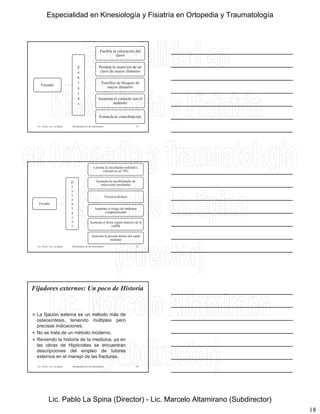 18
Fresado
V
e
n
t
Facilita la colocación del
clavo
Permite la inserción de un
clavo de mayor diámetro
Tornillos de bloqueo de
mayor diámetroa
j
a
s
mayor diámetro
Aumenta el contacto con el
endostio
Estimula la consolidación
Lic. Tironi - Lic. La Spina 52Biomecánica de las osteosíntesis
Fresado
D
e
s
v
e
n
Lesiona la circulación endostal y
cortical en un 70%
Aumenta las posibilidades de
infecciones profundas
Necrosis térmica
t
a
j
a
s
Aumenta el riesgo de síndrome
compartimental
Aumenta el dolor región anterior de la
rodilla
Aumenta la presión dentro del canal
medular
Lic. Tironi - Lic. La Spina 53Biomecánica de las osteosíntesis
Fijadores externos: Un poco de Historia
 La fijación externa es un método más de
osteosíntesis, teniendo múltiples pero
precisas indicaciones.precisas indicaciones.
 No se trata de un método moderno.
 Reviendo la historia de la medicina, ya en
las obras de Hipócrates se encuentran
descripciones del empleo de tutores
externos en el manejo de las fracturas.
Lic. Tironi - Lic. La Spina 54Biomecánica de las osteosíntesis
Especialidad en Kinesiología y Fisiatría en Ortopedia y Traumatología
Lic. Pablo La Spina (Director) - Lic. Marcelo Altamirano (Subdirector)
 