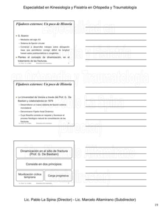 19
Fijadores externos: Un poco de Historia
 G. Ilizarov
– Mediados del siglo XX
– Sistema de fijación circular– Sistema de fijación circular
– Comenzó a desarrollar trabajos sobre elongación
ósea que permitieron corregir déficit de longitud
fuesen estos postraumáticos o congénitos.
 Planteo el concepto de dinamización, en el
tratamiento de las fracturas.
Lic. Tironi - Lic. La Spina 55Biomecánica de las osteosíntesis
Fijadores externos: Un poco de Historia
 La Universidad de Verona a través del Prof. G. De
Bastiani y colaboradores en 1979
– Desarrollaron un nuevo sistema de fijación externa
monolateral
– Denominaron Fijador Axial Dinámico
– Cuya filosofía consiste en respetar y favorecer el
proceso fisiológico natural de consolidación de las
fracturas.
Lic. Tironi - Lic. La Spina 56Biomecánica de las osteosíntesis
Dinamización en el sitio de fractura
(Prof. G. De Bastiani)
C i t d i i iConsiste en dos principios:
Movilización cíclica
temprana
Carga progresiva
Lic. Tironi - Lic. La Spina 57Biomecánica de las osteosíntesis
Especialidad en Kinesiología y Fisiatría en Ortopedia y Traumatología
Lic. Pablo La Spina (Director) - Lic. Marcelo Altamirano (Subdirector)
 