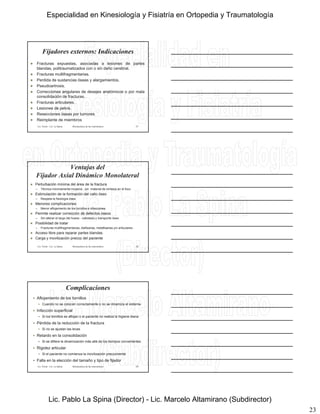 23
Fijadores externos: Indicaciones
 Fracturas expuestas, asociadas a lesiones de partes
blandas, politraumatizados con o sin daño cerebral.
 Fracturas multifragmentarias.
 Perdida de sustancias óseas y alargamientos.
 Pseudoartrosis. Pseudoartrosis.
 Correcciones angulares de desejes anatómicos o por mala
consolidación de fracturas.
 Fracturas articulares.
 Lesiones de pelvis.
 Resecciones óseas por tumores
 Reimplante de miembros
Lic. Tironi - Lic. La Spina Biomecánica de las osteosíntesis 67
Ventajas del
Fijador Axial Dinámico Monolateral
 Perturbación mínima del área de la fractura
– Técnica minimamente invasiva - sin material de síntesis en el foco
 Estimulación de la formación del callo óseo
– Respeta la fisiología ósea
 Menores complicaciones
– Menor aflojamiento de los tornillos e infecciones
 Permite realizar corrección de defectos óseos
– Sin alterar el largo del hueso - callotasis y transporte óseo
 Posibilidad de tratar
– Fracturas multifragmentarias, diafisarias, metafisarias y/o articulares .
 Acceso libre para reparar partes blandas
 Carga y movilización precoz del paciente
Lic. Tironi - Lic. La Spina Biomecánica de las osteosíntesis 68
Complicaciones
 Aflojamiento de los tornillos
 Cuando no se colocan correctamente o no se dinamiza el sistema
 Infección superficial
 Si los tornillos se aflojan o el paciente no realiza la higiene diaria
 Pérdida de la reducción de la fractura
 Si no se ajustan las levas
 Retardo en la consolidación
 Si se difiere la dinamización más allá de los tiempos convenientes
 Rigidez articular
 Si el paciente no comienza la movilización precozmente
 Falla en la elección del tamaño y tipo de fijador
Lic. Tironi - Lic. La Spina Biomecánica de las osteosíntesis 69
Especialidad en Kinesiología y Fisiatría en Ortopedia y Traumatología
Lic. Pablo La Spina (Director) - Lic. Marcelo Altamirano (Subdirector)
 