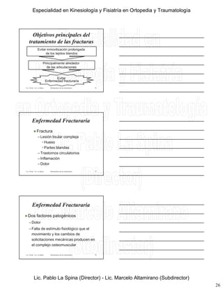 26
Objetivos principales del
tratamiento de las fracturas
Evitar inmovilización prolongada
de los tejidos blandos
Lic. Tironi - Lic. La Spina Biomecánica de las osteosíntesis
Principalmente alrededor
de las articulaciones
Evitar
Enfermedad fracturaria
76
Enfermedad Fracturaria
 Fractura
–Lesión tisular compleja
• Hueso
Lic. Tironi - Lic. La Spina Biomecánica de las osteosíntesis
• Partes blandas
–Trastornos circulatorios
–Inflamación
–Dolor
77
 Dos factores patogénicos
–Dolor
F lt d tí l fi i ló i l
Enfermedad Fracturaria
Lic. Tironi - Lic. La Spina Biomecánica de las osteosíntesis
–Falta de estímulo fisiológico que el
movimiento y los cambios de
solicitaciones mecánicas producen en
el complejo osteomuscular
78
Especialidad en Kinesiología y Fisiatría en Ortopedia y Traumatología
Lic. Pablo La Spina (Director) - Lic. Marcelo Altamirano (Subdirector)
 