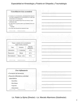 4
Consolidacion ósea secundaria
 Consiste en la mineralización y reemplazamiento óseo de
una matríz cartilaginosa con la formación de un callo óseo
característico en la radiografía.
 Cuanto más movilidad tenga el foco de fractura, mayor
Lic. Tironi - Lic. La Spina Biomecánica de las osteosíntesis
cantidad de callo.
 El callo forma un puente externo que estabiliza el foco de
fractura.
– Perióstio
 Es el tipo más frecuente de reparación ósea
10
Fases o estadios de la consolidación
según Cruess y Dumont
Fase Duración
Fase de
reparación
Inflamatoria 1 – 2 semanas 10 %
Lic. Tironi - Lic. La Spina Biomecánica de las osteosíntesis
Inflamatoria 1 2 semanas 10 %
Reparación Meses 40 %
Remodelación Meses - años 70 %
11
Fase inflamatoria
 Formación de hematoma
 Reacción Inflamatoria y actividad
osteoclástica
Lic. Tironi - Lic. La Spina Biomecánica de las osteosíntesis
- Neutrófilos
- Macrófagos
- Fagocitos
- Osteoclastos
12
Especialidad en Kinesiología y Fisiatría en Ortopedia y Traumatología
Lic. Pablo La Spina (Director) - Lic. Marcelo Altamirano (Subdirector)
 