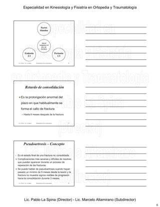 6
Aporte
Partes
blandas
Lic. Tironi - Lic. La Spina Biomecánica de las osteosíntesis
Aporte
sanguíneo al
foco de
fractura
Periostio
1/3
Endostio
2/3
16
Retardo de consolidación
 Es la prolongación anormal del
plazo en que habitualmente se
Lic. Tironi - Lic. La Spina Biomecánica de las osteosíntesis
plazo en que habitualmente se
forma el callo de fractura
– Hasta 6 meses después de la fractura
17
• Es el estado final de una fractura no consolidada.
 Complicaciones más severas y difíciles de resolver,
que pueden aparecer durante un proceso de
Pseudoartrosis – Concepto
Lic. Tironi - Lic. La Spina Biomecánica de las osteosíntesis
reparación de las fracturas.
 Se puede hablar de pseudoartrosis cuando hayan
pasado un mínimo de 9 meses desde la lesión y la
fractura no muestre signos visibles de progresión
hacia la consolidación durante 3 meses.
18
Especialidad en Kinesiología y Fisiatría en Ortopedia y Traumatología
Lic. Pablo La Spina (Director) - Lic. Marcelo Altamirano (Subdirector)
 